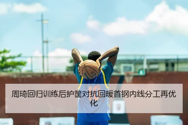 周琦回归训练后护筐对抗回暖首钢内线分工再优化