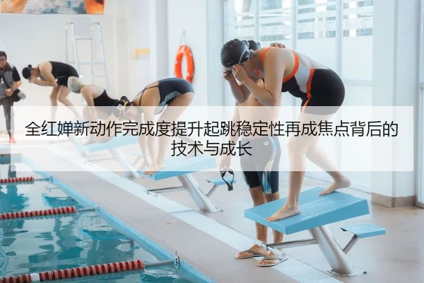 全红婵新动作完成度提升起跳稳定性再成焦点背后的技术与成长